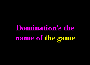 Domination's the
name of the game

g