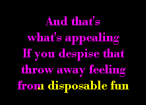 And that's
What's appealing
If you despise that

throw away feeling
from disposable fun