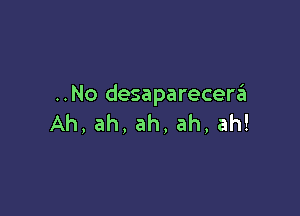 ..No desaparecew

Ah,ah,ah,ah,ah!