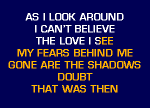 AS I LOOK AROUND
I CAN'T BELIEVE
THE LOVE I SEE
MY FEARS BEHIND ME
GONE ARE THE SHADOWS
DOUBT
THAT WAS THEN
