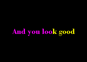 And you look good