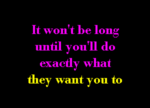 It won't be long
uniil you'll do

exactly what

they want you to

g