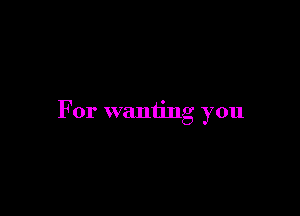 For wanting you