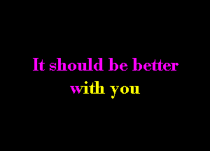 It should be better

with you