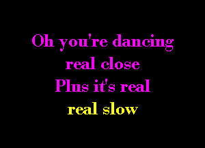 Oh you're dancing
real close

Plus it's real
real slow