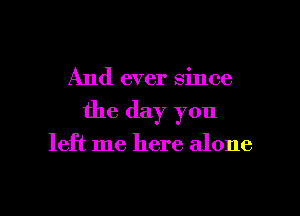 And ever since

the day you

left me here alone

g