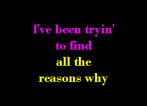 I've been tryin'
to find
all the

reasons why