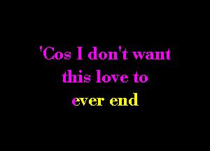 'Cos I don't want

this love to
ever end