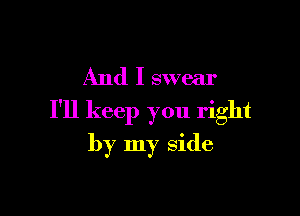 And I swear

I'll keep you right
by my side