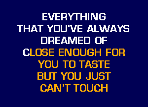 EVERYTHING
THAT YOU'VE ALWAYS
DREAMED 0F
CLOSE ENOUGH FOR
YOU TO TASTE
BUT YOU JUST
CANT TOUCH