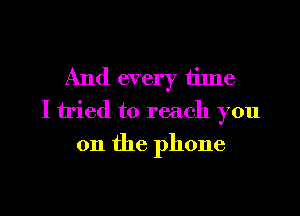 And every tilne
I tried to reach you
011 the phone