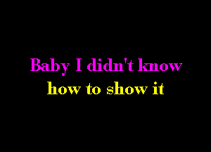 Baby I didn't know

how to show it