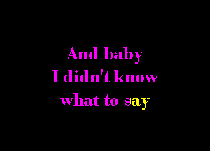 And baby

I didn't know
what to say