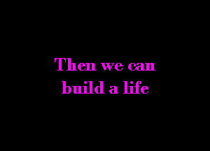 Then we can

build a life