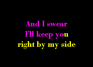 And I swear

I'll keep you

right by my side