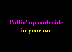 Pullin' up curb side

in your car