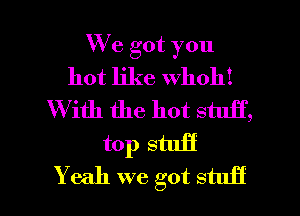 We got you
hot like whoh!
W ith the hot stuff,
top stuff

Yeah we got stuff I