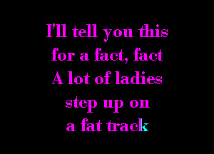 I'll tell you this
for a fact, fact

A lot of ladies

step up on
a fat track
