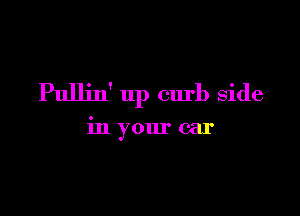 Pullin' up curb side

in your car