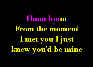 Hmmhmm

From the moment
I met you I just
knew you'd be mine