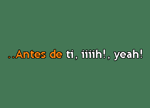 ..Antes de ti, iiiihl, yeah!