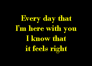 Every day that
I'm here with you

I know that
it feels right

g