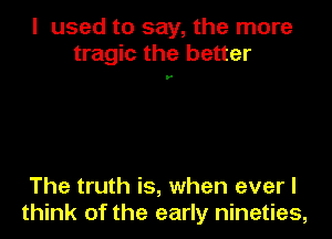 I used to say, the more
tragic the better

The truth is, when everl
think of the early nineties,