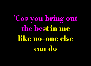 'Cos you bring out
the best in me
like no-one else

cando

g