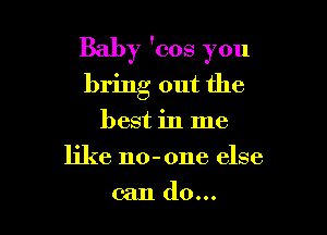 Baby 'cos you

bring out the
best in me
like no-one else
can do...