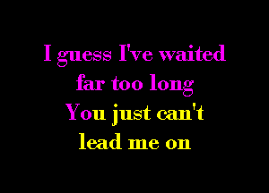 I guess I've waited

far too long

You just can't
lead me on