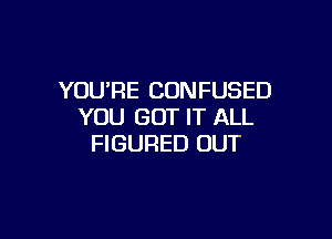 YOURE CONFUSED
YOU GOT IT ALL

FIGURED OUT