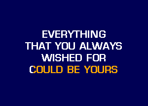 EVERYTHING
THAT YOU ALWAYS

WISHED FOR
COULD BE YOURS