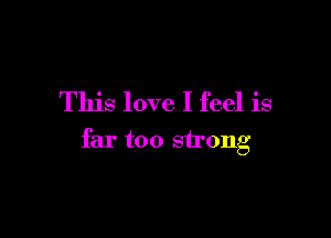 This love I feel is

far too strong