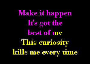 Make it happen
It's got the
best of me

This curiosity
kills me every tilne