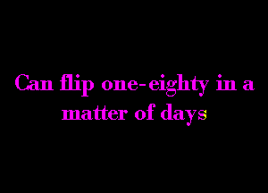 Can flip one- eighty in a

matter of days