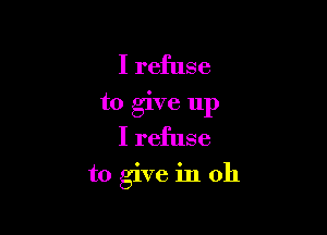 I refuse
to give up
I refuse

to give in oh