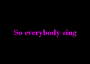 So everybody sing