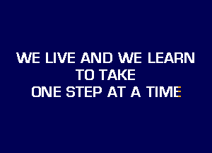 WE LIVE AND WE LEARN
TO TAKE
ONE STEP AT A TIME