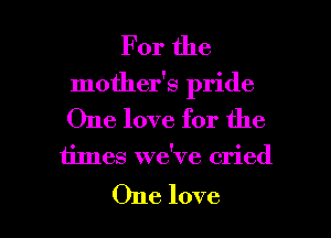 For the
mother's pride
One love for the

times we've cried

One love I