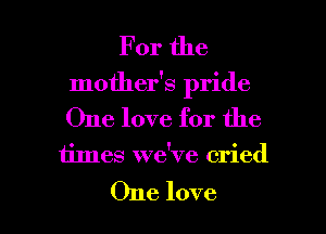 For the
mother's pride
One love for the

times we've cried

One love I