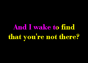 And I wake to find
that you're not there?