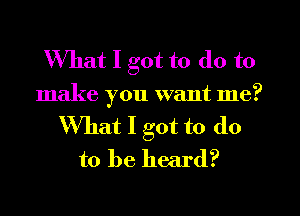 What I got to do to
make you want me?
What I got to (10
to be heard?