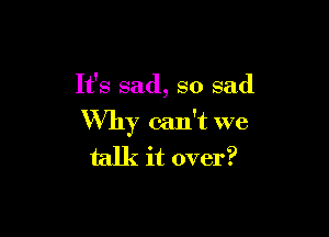 It's sad, so sad

Why can't we
talk it over?