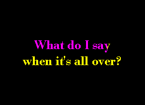 What do I say

when it's all over?