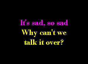 It's sad, so sad

Why can't we
talk it over?