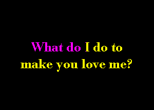 What do I do to

make you love me?