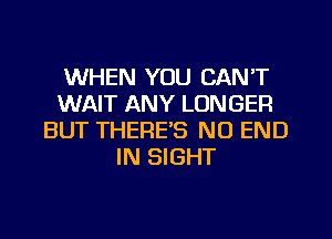 WHEN YOU CAN'T
WAIT ANY LONGER
BUT THERE'S NO END
IN SIGHT