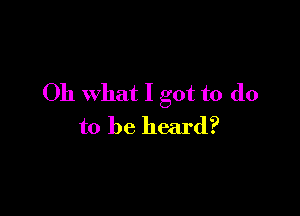 Oh what I got to do

to be heard?