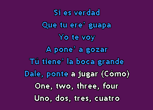 Si es verdad

Que tu ere' guapa
Yo te voy
A pone ' a gozar

Tu tiene ' la boca grande
Dale, ponte a jugar (Cbmo)
One, two, three, four

Uno, dos, tres, cuatro