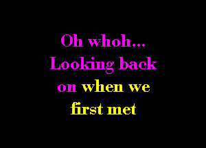 Oh Whoh...
Looking back

on When we
first met